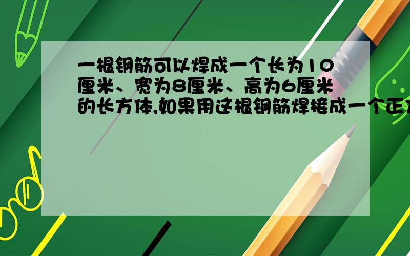 一根钢筋可以焊成一个长为10厘米、宽为8厘米、高为6厘米的长方体,如果用这根钢筋焊接成一个正方体,刚好用完.这个正方体的棱长是多少厘米?［焊接处忽略不计］最好方程解答求大师!