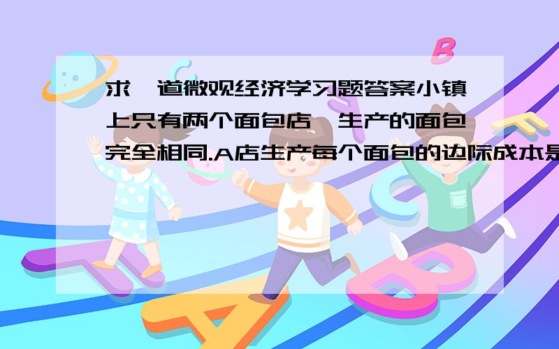 求一道微观经济学习题答案小镇上只有两个面包店,生产的面包完全相同.A店生产每个面包的边际成本是1,C店生产每个面包的边际成本是2,两个店的固定成本都是0.小镇上对面包的反需求函数是