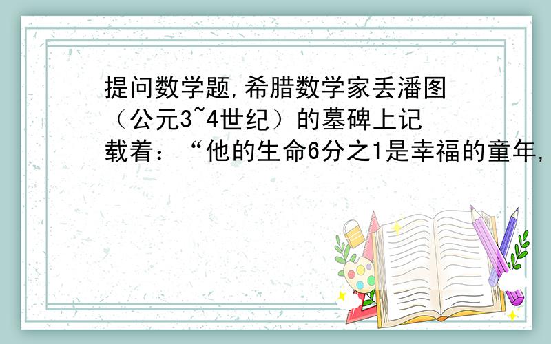 提问数学题,希腊数学家丢潘图（公元3~4世纪）的墓碑上记载着：“他的生命6分之1是幸福的童年,再活了他生命的12分之1,脸颊长起细细胡须,又度过了一生的7分之1,他结婚了,再过5年,他有了儿