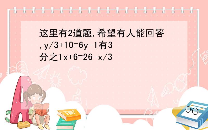 这里有2道题,希望有人能回答,y/3+10=6y-1有3分之1x+6=26-x/3