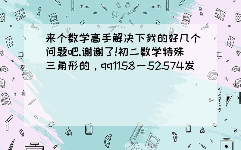 来个数学高手解决下我的好几个问题吧.谢谢了!初二数学特殊三角形的，qq1158一52574发