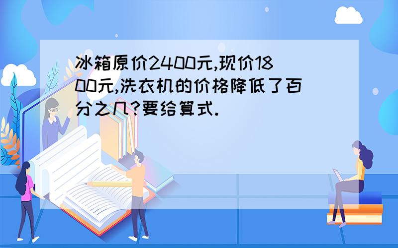 冰箱原价2400元,现价1800元,洗衣机的价格降低了百分之几?要给算式.