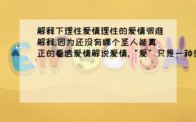 解释下理性爱情理性的爱情很难解释,因为还没有哪个圣人能真正的看透爱情解说爱情,“爱”只是一种感觉根本就无法解释,“问世间情为何物”一直都没有答案.想想你想要的#和你--愿意--付