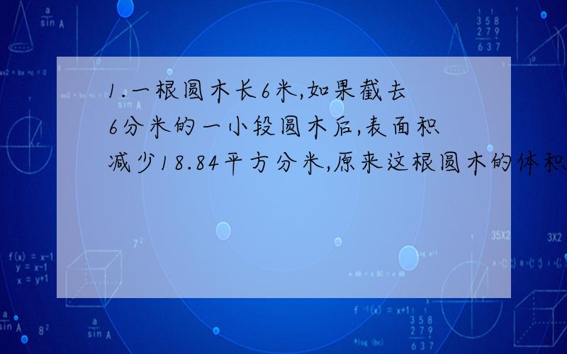 1.一根圆木长6米,如果截去6分米的一小段圆木后,表面积减少18.84平方分米,原来这根圆木的体积是多少立方分米?2.有两根半径是2厘米,长6厘米的圆柱体钢材,锻造成3个与它面积相等的圆锥体,每