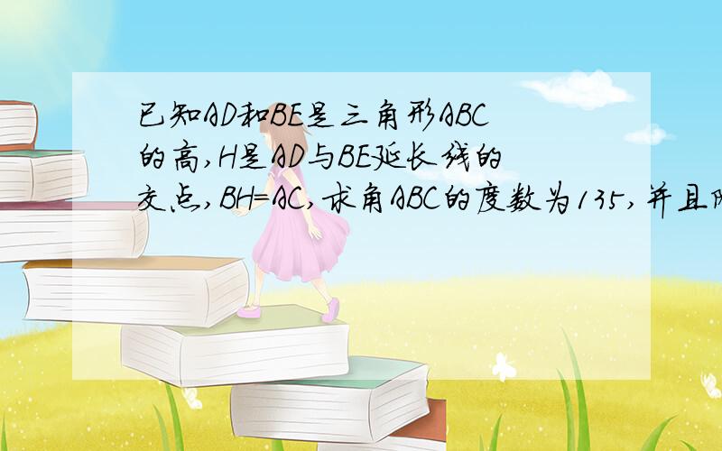 已知AD和BE是三角形ABC的高,H是AD与BE延长线的交点,BH=AC,求角ABC的度数为135,并且附图给我（无图也必须!有三角形ABC各角的度数）!你这道题中∴∠DHB=90°(平角定义）——应是∴∠BDH=90°(平角定