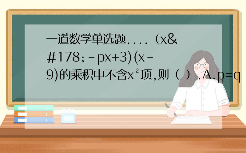 一道数学单选题....（x²-px+3)(x-9)的乘积中不含x²项,则（ ）.A.p=q B.p=±q C.p=-q D.无法确定（x²-px+3)(x-q)