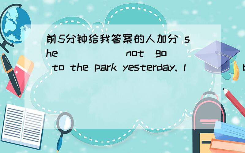 前5分钟给我答案的人加分 she_____(not)go to the park yesterday. l____(be) busy last weekend.