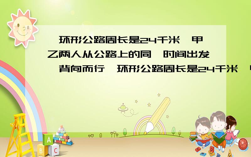 一环形公路周长是24千米,甲乙两人从公路上的同一时间出发,背向而行一环形公路周长是24千米,甲乙两人从公一环形公路周长是24千米,甲乙两人从公路上的同一地点同一时间出发,背向而行,3小