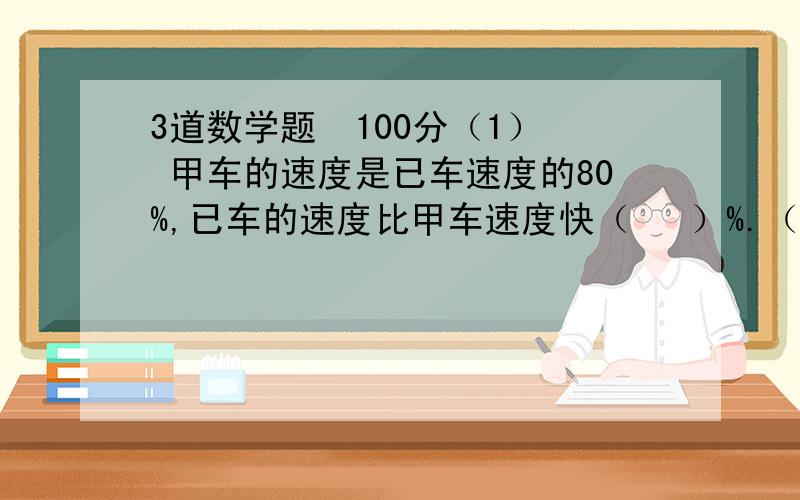 3道数学题  100分（1） 甲车的速度是已车速度的80%,已车的速度比甲车速度快（   ）%.（不用写算式）   （2）汽车的速度是80千米/时.火车的速度比汽车的速度快80%.火车每小时行多少千米?（要