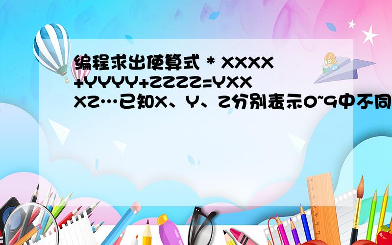 编程求出使算式 * XXXX+YYYY+ZZZZ=YXXXZ…已知X、Y、Z分别表示0~9中不同的数字,编程求出使算式 * XXXX+YYYY+ZZZZ=YXXXZ成立时X、Y、Z的值