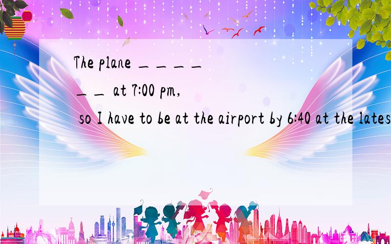 The plane ______ at 7:00 pm, so I have to be at the airport by 6:40 at the latesta、leaves b、would leave c、will have left d、has left