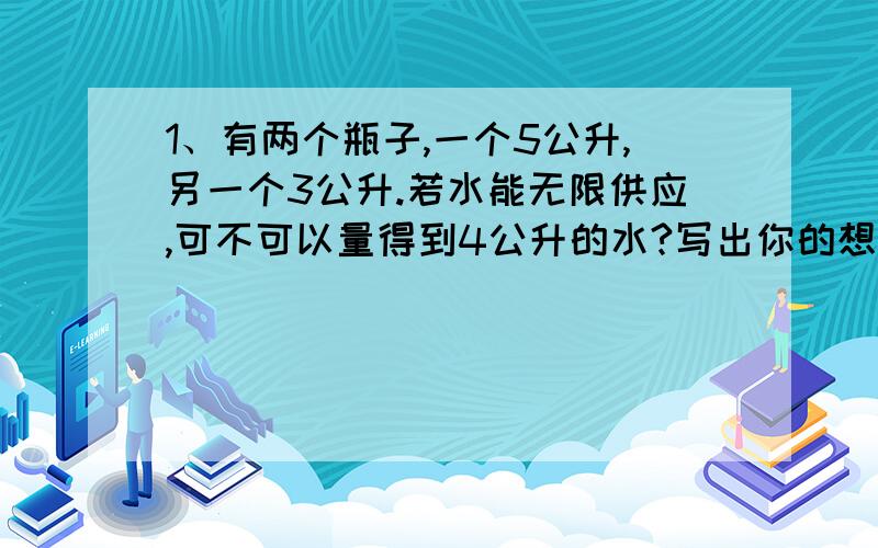 1、有两个瓶子,一个5公升,另一个3公升.若水能无限供应,可不可以量得到4公升的水?写出你的想法.2、将1-K共13张牌,表面上看顺序已乱,（实际上已按一定顺序排好）,将其第1张放到第13张后面,