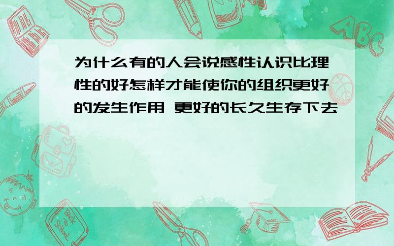 为什么有的人会说感性认识比理性的好怎样才能使你的组织更好的发生作用 更好的长久生存下去