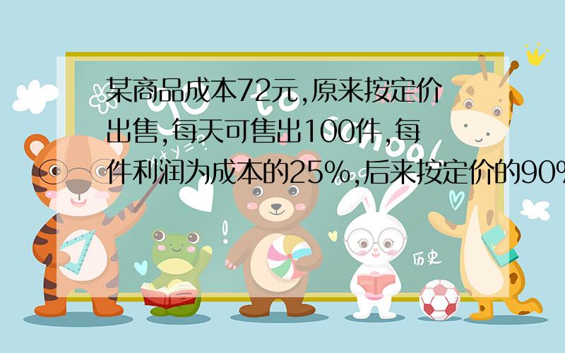 某商品成本72元,原来按定价出售,每天可售出100件,每件利润为成本的25%,后来按定价的90%出售,每天销售量提高到原来的2倍,照这样计算,后来每天的利润是多少元?