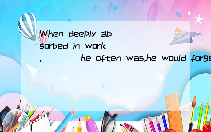 When deeply absorbed in work,____he often was,he would forget all about eating orsleeping.A.that B.which C.where D.when 答案给的which