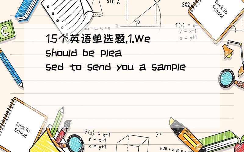 15个英语单选题,1.We should be pleased to send you a sample ____ our own expense.A.at B.in C.against D.of 2.Good harvest ____ this year has made it possible for us to supply walnuts last year’s prices.A.at B.in C.against D.on 3.Any alteration