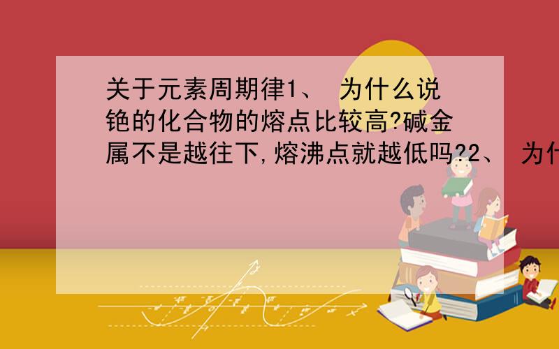 关于元素周期律1、 为什么说铯的化合物的熔点比较高?碱金属不是越往下,熔沸点就越低吗?2、 为什么铯的碳酸盐溶液由碱性?这个要怎么判断啊 运用元素周期律的知识