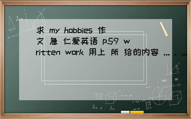 求 my hobbies 作文 急 仁爱英语 p59 written work 用上 所 给的内容 ... . ... . ... . ... .加入 以下内容 即可我 以前是足球迷 但现在是电影迷我 以前喜欢听音乐但现在喜欢做运动我以前对油画一点都