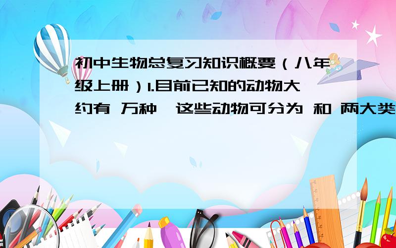 初中生物总复习知识概要（八年级上册）1.目前已知的动物大约有 万种,这些动物可分为 和 两大类.2．鱼在游泳时,靠 产生前进的动力,靠 保持平衡,靠 保持前进的方向.3．模仿实验对象制作模