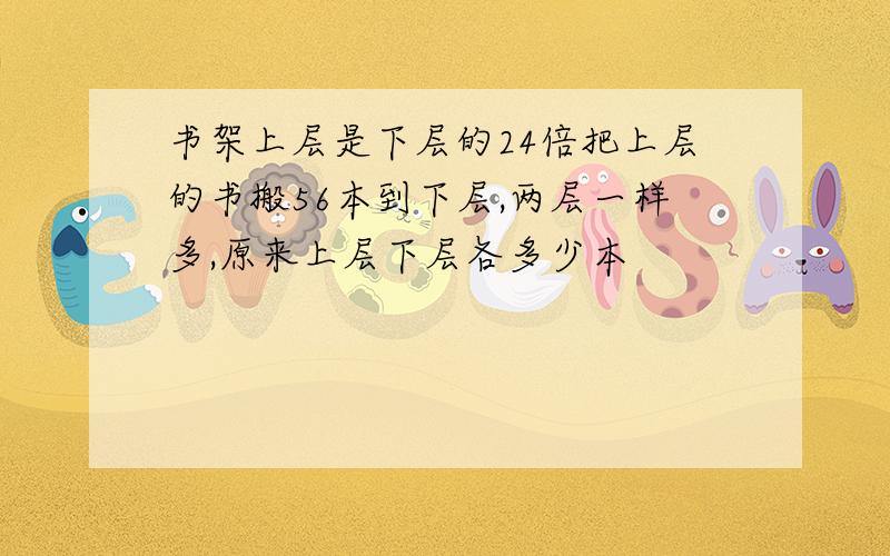 书架上层是下层的24倍把上层的书搬56本到下层,两层一样多,原来上层下层各多少本