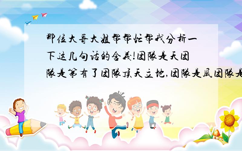 那位大哥大姐帮帮忙帮我分析一下这几句话的含义!团队是天团队是第有了团队顶天立地,团队是风团队是雨有了团队呼风唤雨