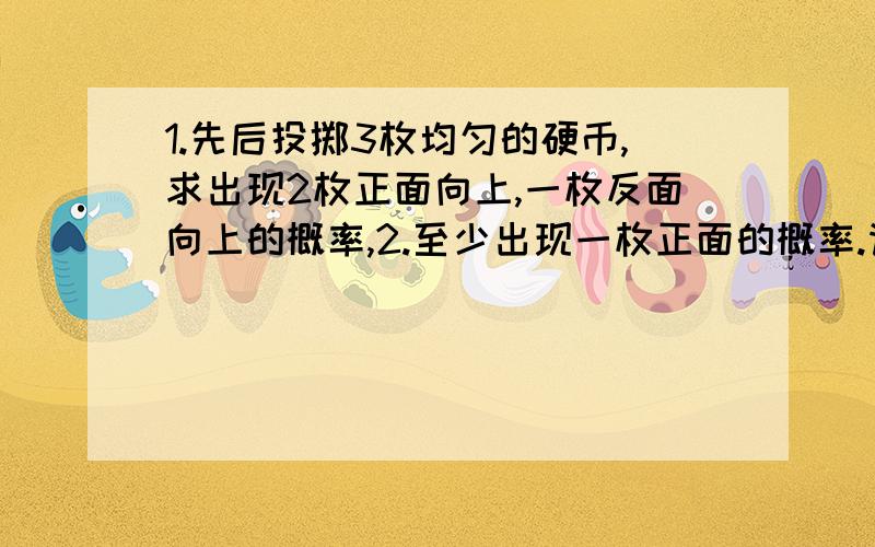 1.先后投掷3枚均匀的硬币,求出现2枚正面向上,一枚反面向上的概率,2.至少出现一枚正面的概率.请详细说明原因