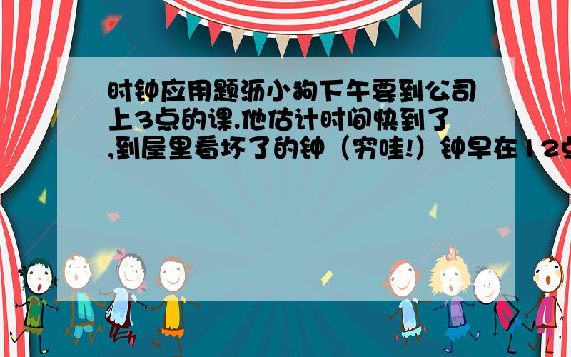 时钟应用题沥小狗下午要到公司上3点的课.他估计时间快到了,到屋里看坏了的钟（穷哇!）钟早在12点10分就停了.它上足了发条（妈呀!机器钟.玩具）忘了拔针,匆匆离家,到公司一看离上课时间