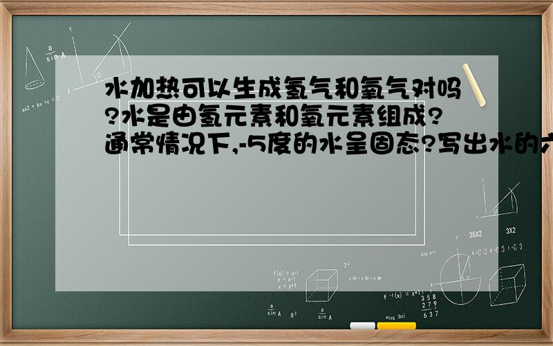 水加热可以生成氢气和氧气对吗?水是由氢元素和氧元素组成?通常情况下,-5度的水呈固态?写出水的六条性质?『写出来』只用回答是对还是错，最后一个要写出来