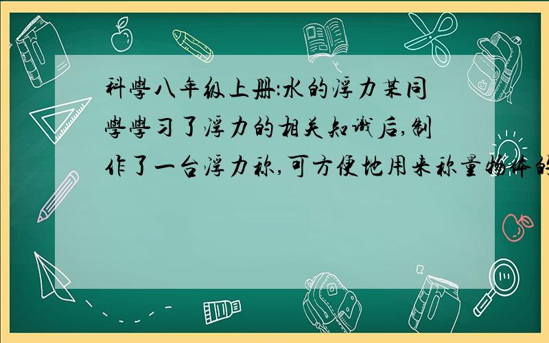 科学八年级上册：水的浮力某同学学习了浮力的相关知识后,制作了一台浮力称,可方便地用来称量物体的质量.已知小筒底面积为0.001平方米,小筒和秤盘总重为0.6牛.当秤盘上不放物体时,小筒