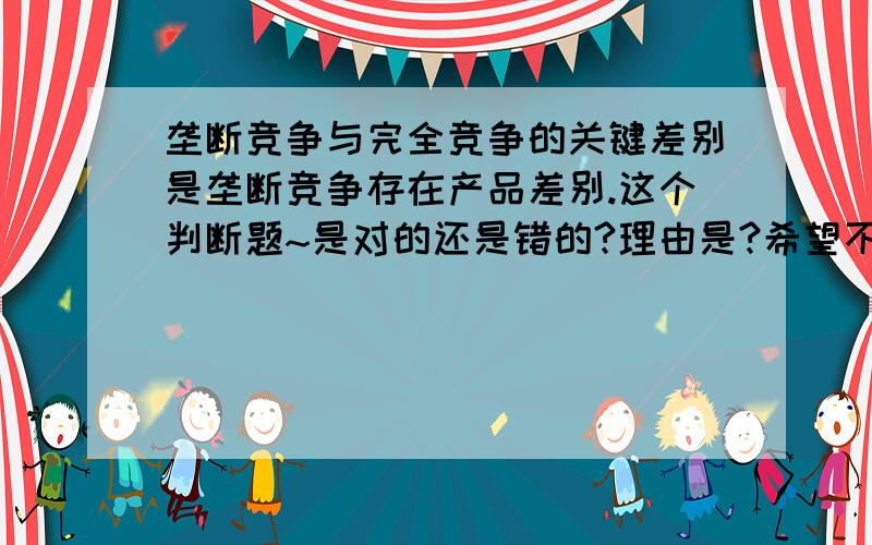 垄断竞争与完全竞争的关键差别是垄断竞争存在产品差别.这个判断题~是对的还是错的?理由是?希望不是复制的答案,