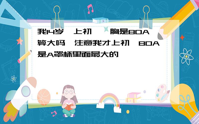 我14岁,上初一,胸是80A算大吗,注意我才上初一80A是A罩杯里面最大的