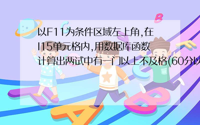 以F11为条件区域左上角,在I15单元格内,用数据库函数计算出两试中有一门以上不及格(60分以下)的学生人数.