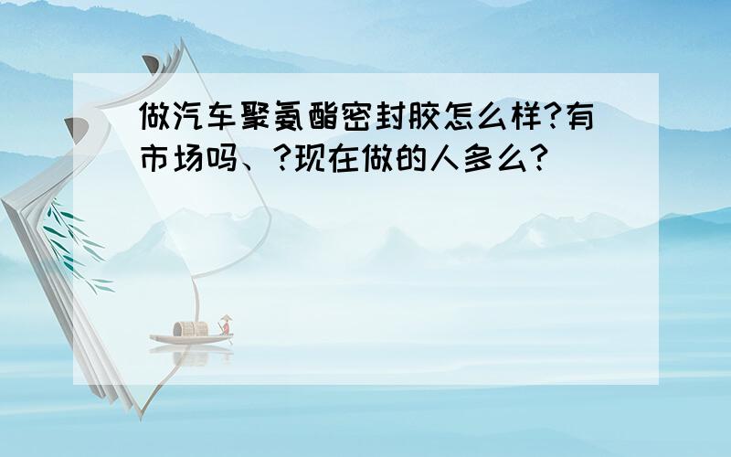 做汽车聚氨酯密封胶怎么样?有市场吗、?现在做的人多么?