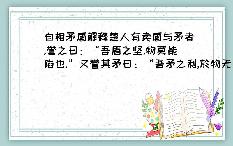 自相矛盾解释楚人有卖盾与矛者,誉之曰：“吾盾之坚,物莫能陷也.”又誉其矛曰：“吾矛之利,於物无不陷也.”或曰：“以子之矛,陷子之盾,何如?”其人弗能应也.夫不可陷之盾与无不陷之矛,