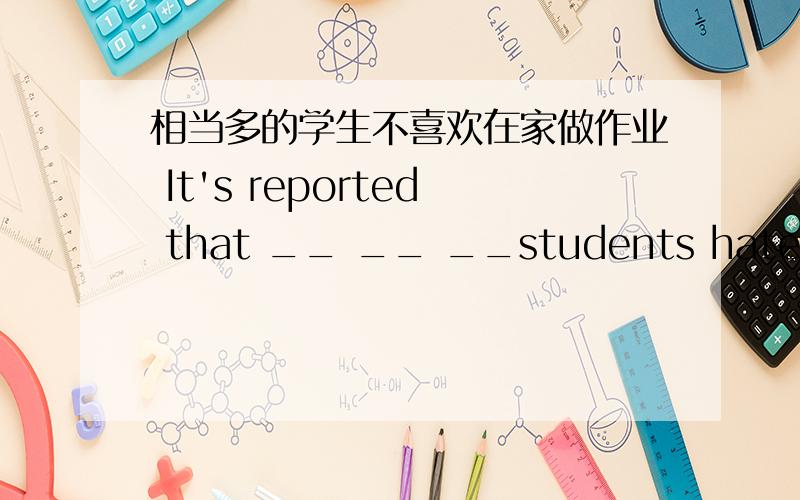 相当多的学生不喜欢在家做作业 It's reported that __ __ __students hate doing homework at home.完成句子