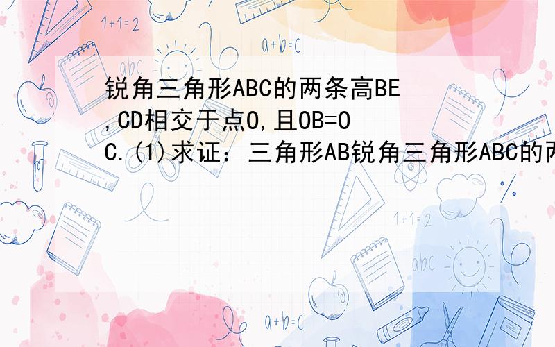 锐角三角形ABC的两条高BE,CD相交于点O,且OB=OC.(1)求证：三角形AB锐角三角形ABC的两条高BE,CD相交于点O,且OB=OC.        (1)求证：三角形ABC是等三角形；