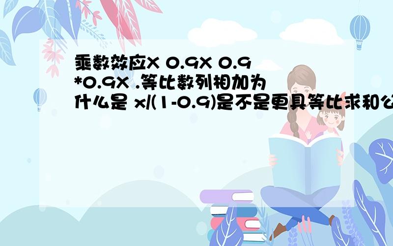 乘数效应X 0.9X 0.9*0.9X .等比数列相加为什么是 x/(1-0.9)是不是更具等比求和公式a1（1-0.9的n次方）/1-0.9 把 n趋向于无穷大,则 变成了 a1*（1-0）/1-0.9 变成a1/1-0.9