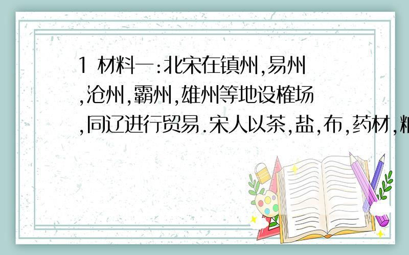 1 材料一:北宋在镇州,易州,沧州,霸州,雄州等地设榷场,同辽进行贸易.宋人以茶,盐,布,药材,粮食,丝麻纺织品,漆器,硫磺,铜线等,交换辽人的马,羊等畜牧产品以及马具,刀剑等产品.宋代文人刘迎