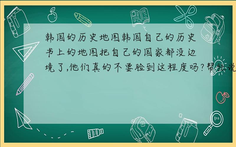 韩国的历史地图韩国自己的历史书上的地图把自己的国家都没边境了,他们真的不要脸到这程度吗?帮忙说说他们自认为的地图是什么样的,按中国的朝代介绍一下