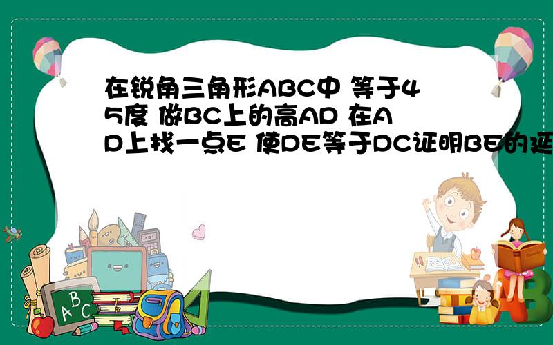 在锐角三角形ABC中 等于45度 做BC上的高AD 在AD上找一点E 使DE等于DC证明BE的延长线垂直AC在锐角三角形ABC中角B等于45度做边BC上的高AD在AD上找一点E使DE等于DC证明BE的延长线垂直AC。快