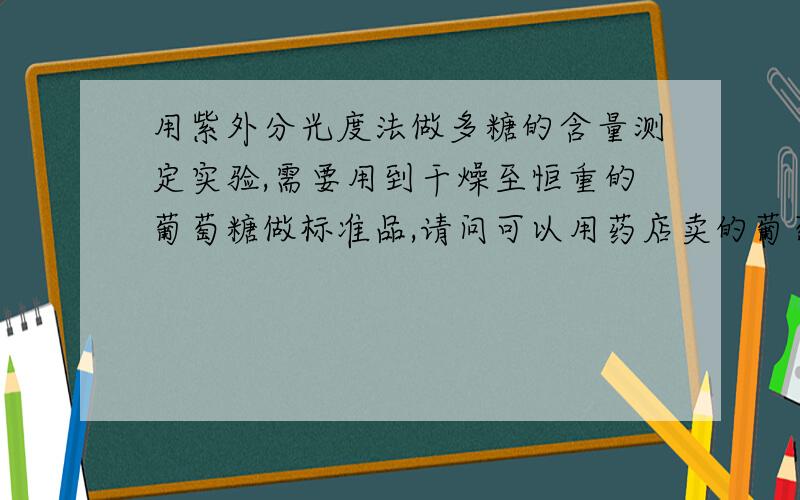 用紫外分光度法做多糖的含量测定实验,需要用到干燥至恒重的葡萄糖做标准品,请问可以用药店卖的葡萄糖粉末（泡水喝的那种）吗,如果不可以我们应该如何获得能做标准品的葡萄糖