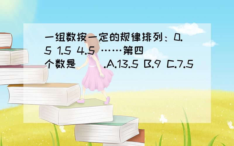 一组数按一定的规律排列：0.5 1.5 4.5 ……第四个数是（ ）.A.13.5 B.9 C.7.5