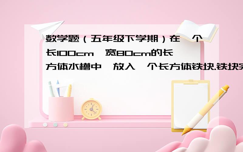 数学题（五年级下学期）在一个长100cm,宽80cm的长方体水槽中,放入一个长方体铁块.铁块完全浸入水中时,水面上升了4cm.如果铁皮的长是40cm,宽是20cm.它的高是多少厘米?