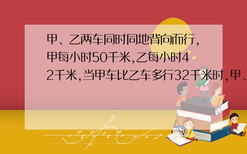 甲、乙两车同时同地背向而行,甲每小时50千米,乙每小时42千米,当甲车比乙车多行32千米时,甲、乙两车相距多少千米?