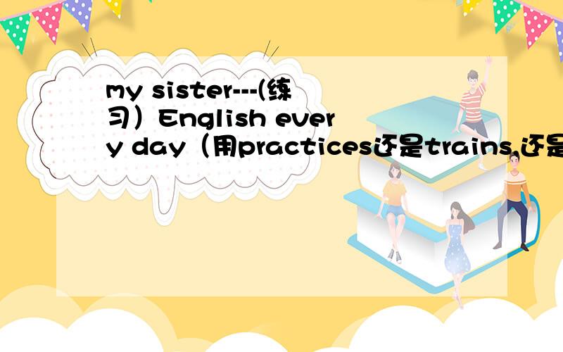 my sister---(练习）English every day（用practices还是trains,还是都行,还能用什么,什么最恰当,为啥