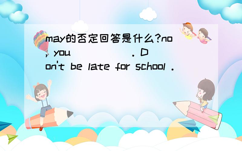 may的否定回答是什么?no, you _____. Don't be late for school ._____ _____?(改为祈使句）