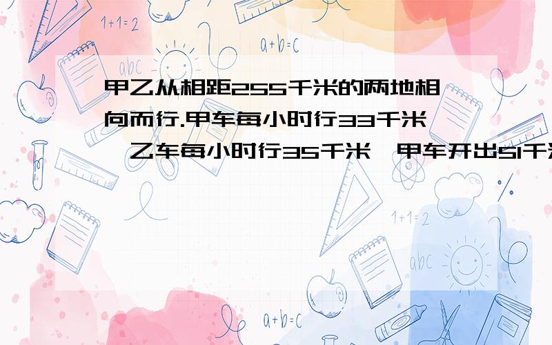 甲乙从相距255千米的两地相向而行.甲车每小时行33千米,乙车每小时行35千米,甲车开出51千米后,乙车才出发.乙车开出几小时后两车相遇?要列方程