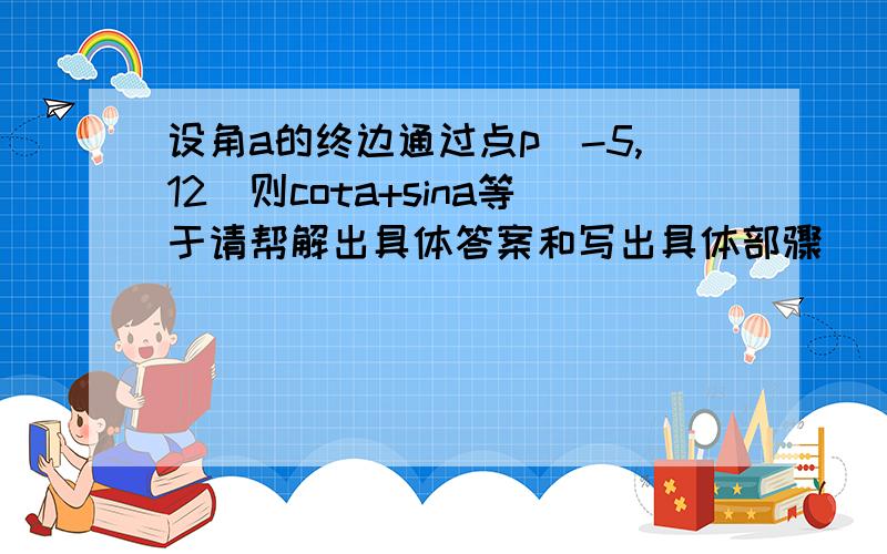 设角a的终边通过点p(-5,12)则cota+sina等于请帮解出具体答案和写出具体部骤