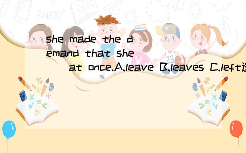 she made the demand that she__at once.A.leave B.leaves C.left选哪个 为啥顺便翻译一下这句子的意思 3q！