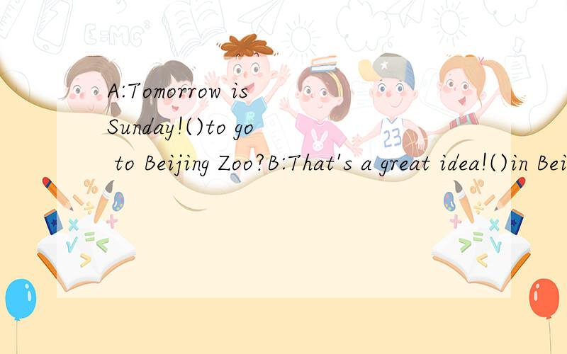 A:Tomorrow is Sunday!()to go to Beijing Zoo?B:That's a great idea!()in Beijing Zoo?A:Tomorrow is Sunday!()to go to Beijing Zoo?B:That's a great idea!()in Beijing Zoo?A:There are five thousand animals.B:()?A:I like monkey!B:Does the monkey come from A